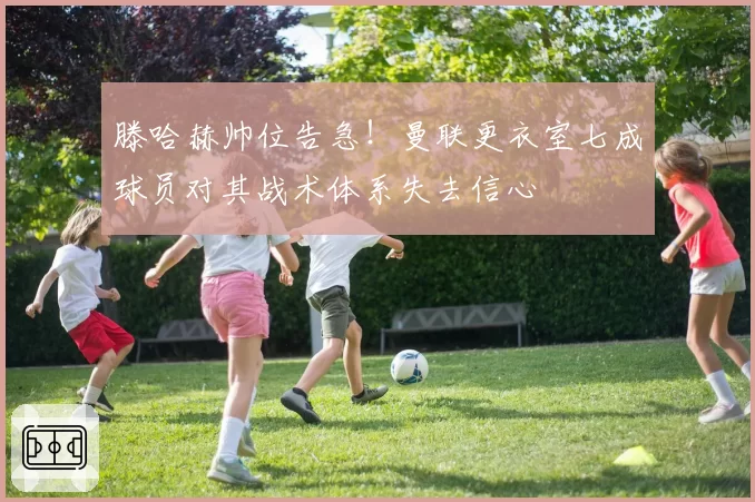 滕哈赫帅位告急!曼联更衣室七成球员对其战术体系失去信心