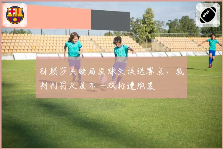 孙颖莎关键局发球失误送赛点,裁判判罚尺度不一双标遭炮轰