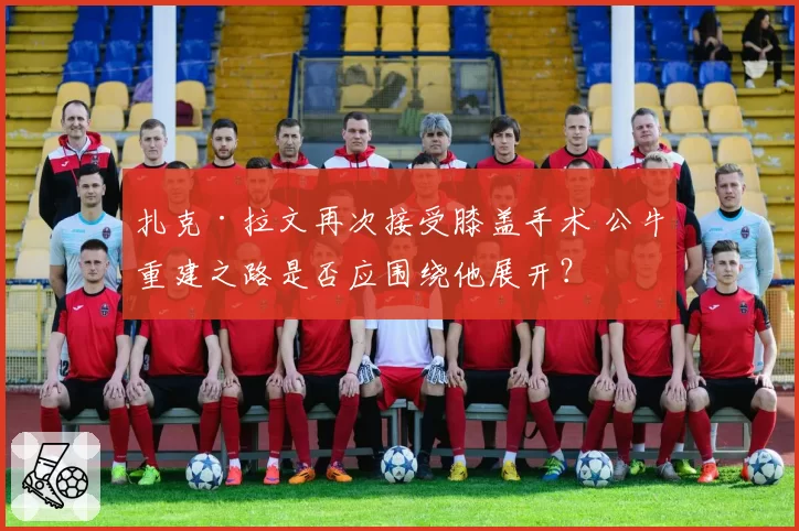 扎克·拉文再次接受膝盖手术 公牛重建之路是否应围绕他展开？