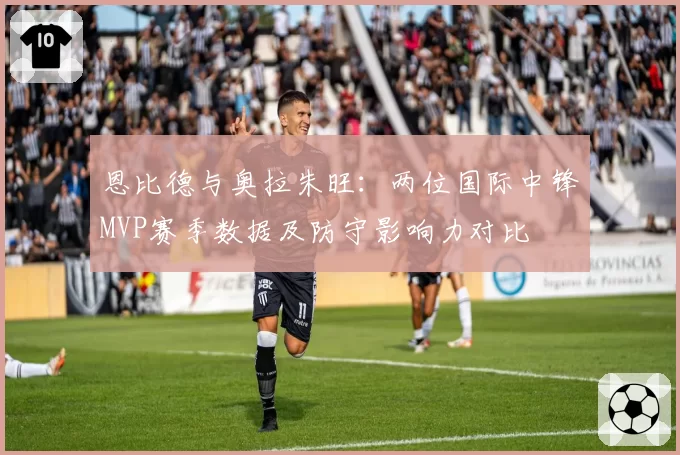 恩比德与奥拉朱旺：两位国际中锋MVP赛季数据及防守影响力对比