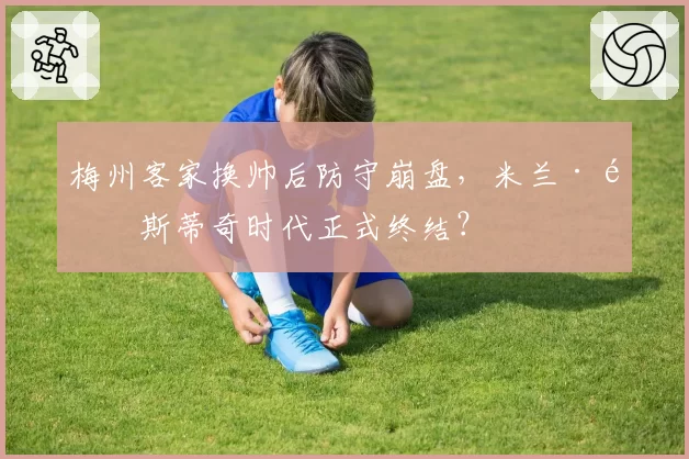 梅州客家换帅后防守崩盘,米兰·里斯蒂奇时代正式终结?