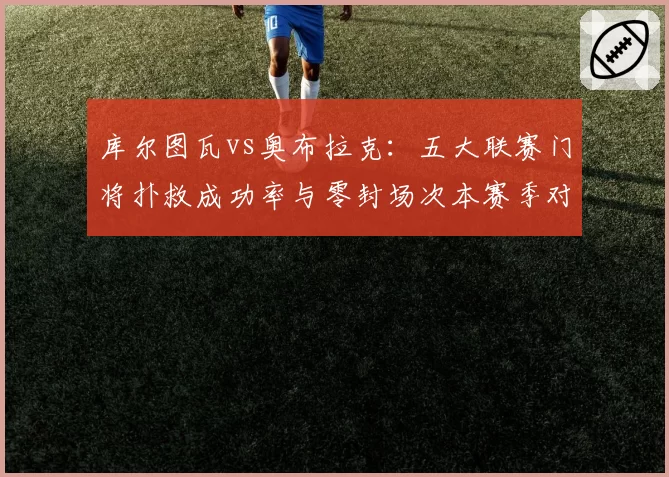 库尔图瓦vs奥布拉克:五大联赛门将扑救成功率与零封场次本赛季对比