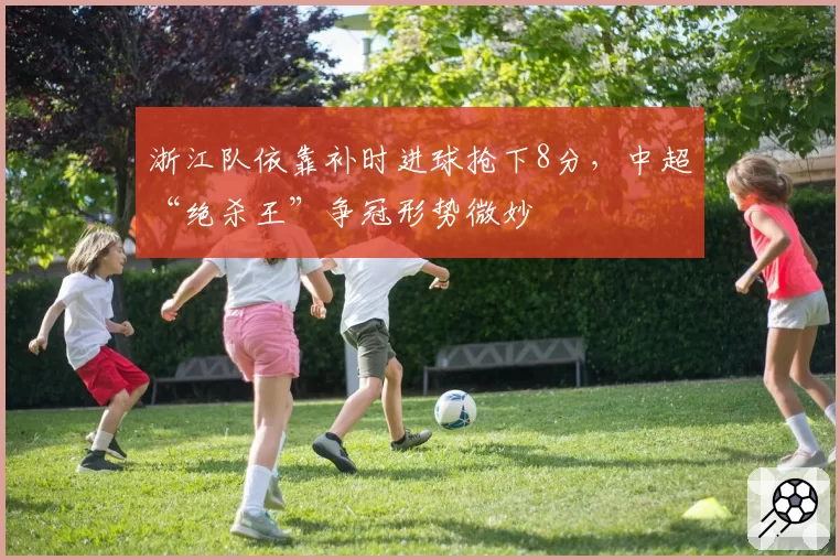 浙江队依靠补时进球抢下8分，中超“绝杀王”争冠形势微妙