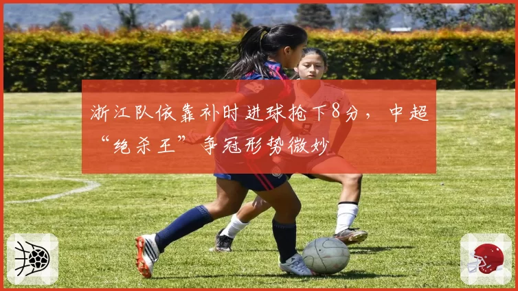 浙江队依靠补时进球抢下8分，中超“绝杀王”争冠形势微妙