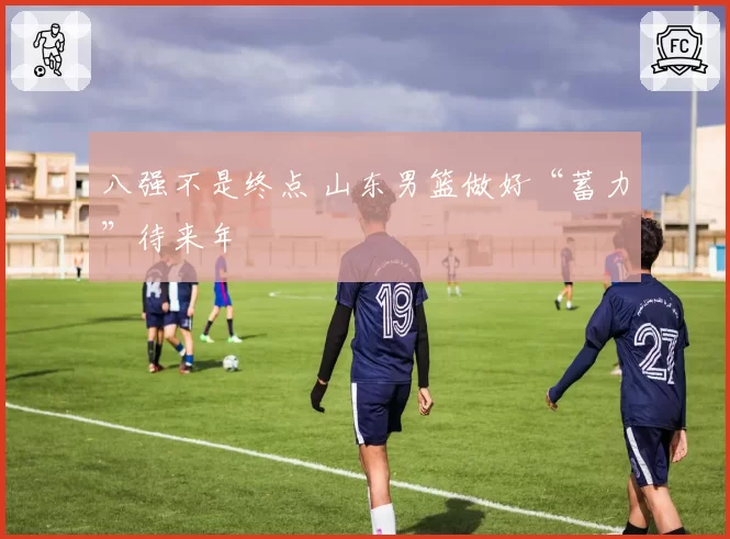 八强不是终点 山东男篮做好“蓄力”待来年