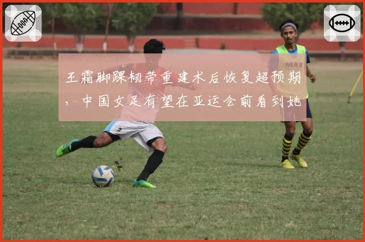 王霜脚踝韧带重建术后恢复超预期,中国女足有望在亚运会前看到她