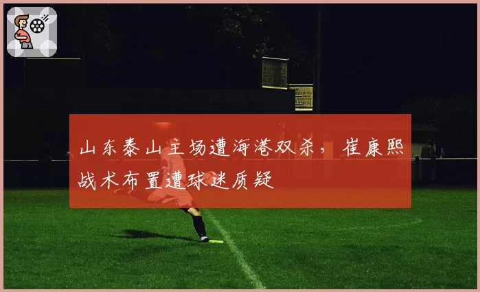 山东泰山主场遭海港双杀，崔康熙战术布置遭球迷质疑