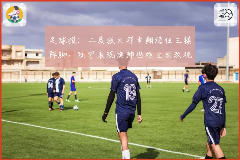 足球报：二度救火邓卓翔稳住三镇阵脚，防守表现换帅也难立刻改观