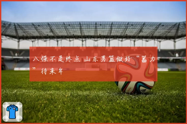 八强不是终点 山东男篮做好“蓄力”待来年