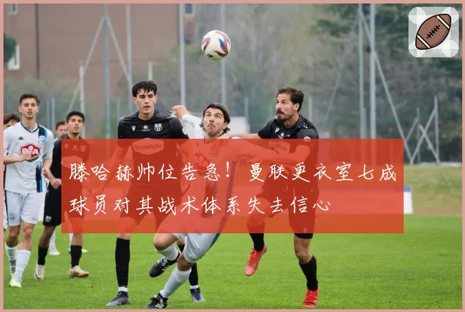 滕哈赫帅位告急！曼联更衣室七成球员对其战术体系失去信心