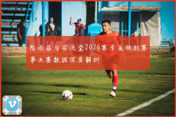 陈雨菲与安洗莹2026赛季高级别赛事决赛数据深度解析