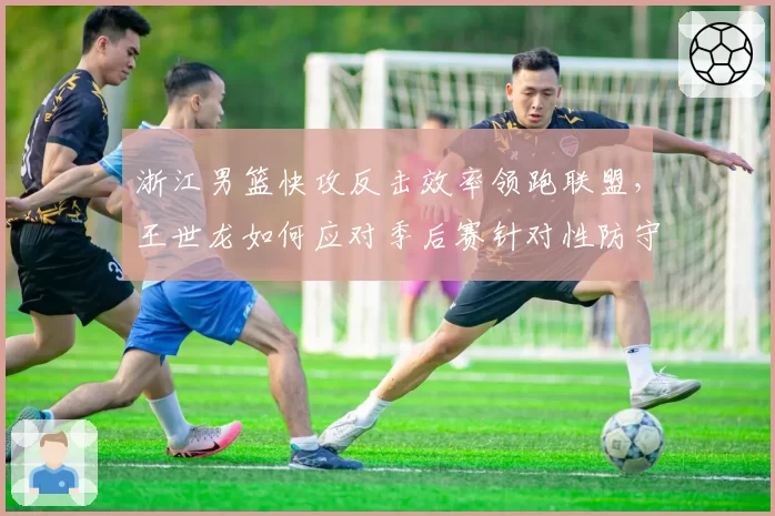 浙江男篮快攻反击效率领跑联盟,王世龙如何应对季后赛针对性防守?