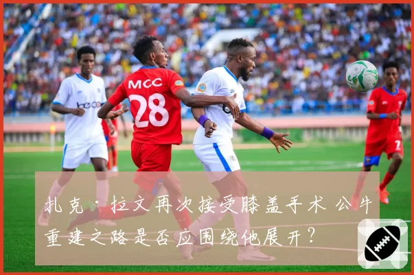 扎克·拉文再次接受膝盖手术 公牛重建之路是否应围绕他展开?