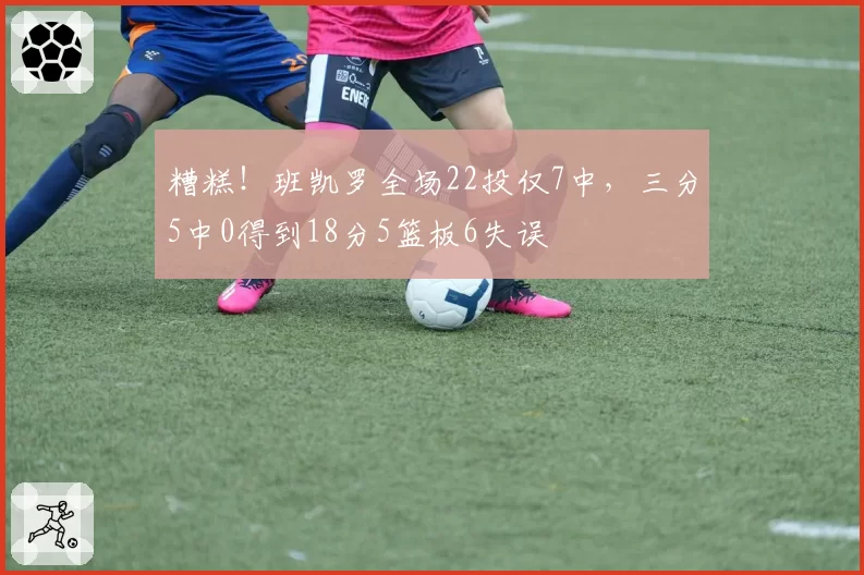 糟糕！班凯罗全场22投仅7中，三分5中0得到18分5篮板6失误