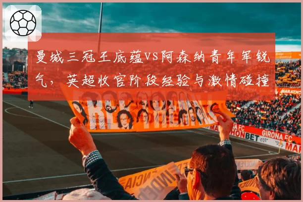 曼城三冠王底蕴vs阿森纳青年军锐气，英超收官阶段经验与激情碰撞