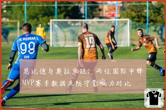 恩比德与奥拉朱旺:两位国际中锋MVP赛季数据及防守影响力对比