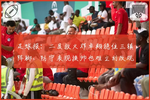 足球报：二度救火邓卓翔稳住三镇阵脚，防守表现换帅也难立刻改观