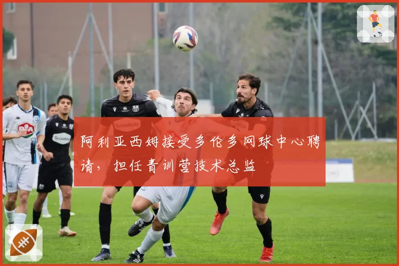 阿利亚西姆接受多伦多网球中心聘请，担任青训营技术总监