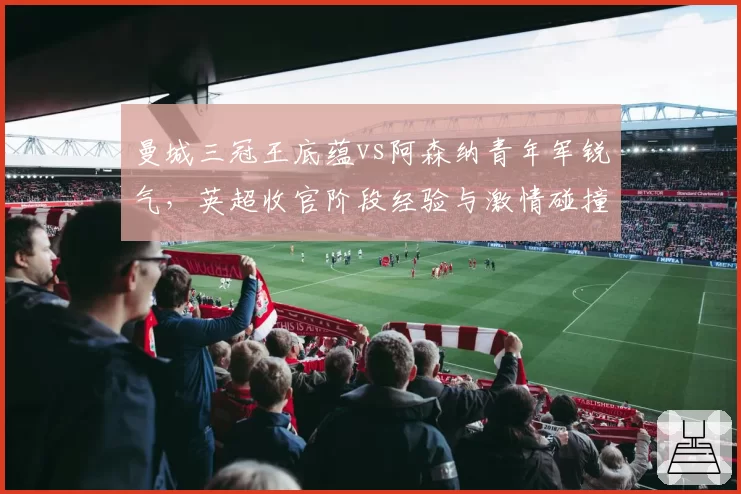 曼城三冠王底蕴vs阿森纳青年军锐气,英超收官阶段经验与激情碰撞