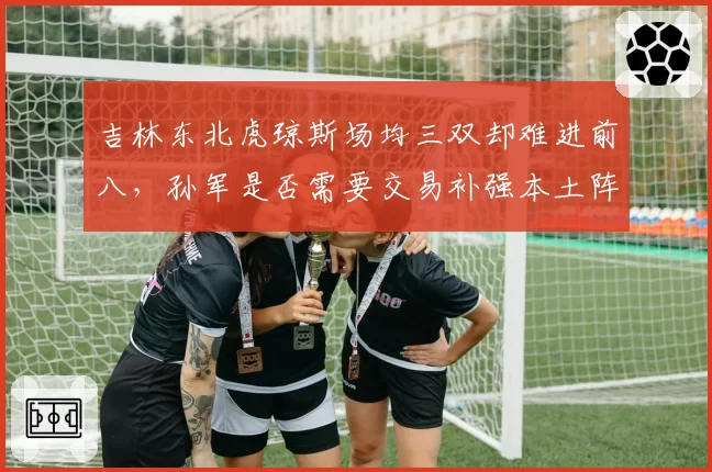 吉林东北虎琼斯场均三双却难进前八，孙军是否需要交易补强本土阵容？